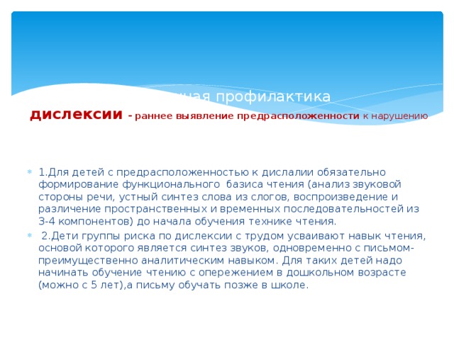 Вторичная профилактика  дислексии - раннее выявление предрасположенности к нарушению  чтения и проведение комплекса предупредительных мер . 1.Для детей с предрасположенностью к дислалии обязательно формирование функционального базиса чтения (анализ звуковой стороны речи, устный синтез слова из слогов, воспроизведение и различение пространственных и временных последовательностей из 3-4 компонентов) до начала обучения технике чтения.  2.Дети группы риска по дислексии с трудом усваивают навык чтения, основой которого является синтез звуков, одновременно с письмом-преимущественно аналитическим навыком. Для таких детей надо начинать обучение чтению с опережением в дошкольном возрасте (можно с 5 лет),а письму обучать позже в школе. 