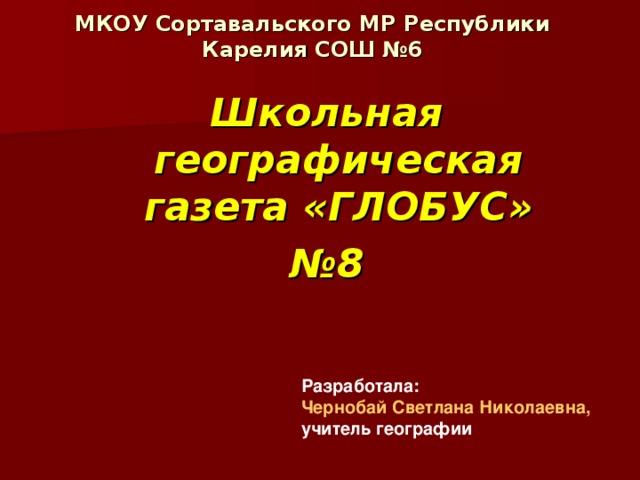 МКОУ Сортавальского МР Республики Карелия СОШ №6 Школьная географическая газета «ГЛОБУС» № 8 Разработала: Чернобай Светлана Николаевна, учитель географии 