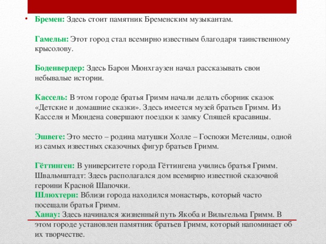 Бремен: Здесь стоит памятник Бременским музыкантам.   Гамельн: Этот город стал всемирно известным благодаря таинственному крысолову.   Боденвердер: Здесь Барон Мюнхгаузен начал рассказывать свои небывалые истории.   Кассель:  В этом городе братья Гримм начали делать сборник сказок «Детские и домашние сказки». Здесь имеется музей братьев Гримм. Из Касселя и Мюндена совершают поездки к замку Спящей красавицы.   Эшвеге: Это место – родина матушки Холле – Госпожи Метелицы, одной из самых известных сказочных фигур братьев Гримм.   Гёттинген: В университете города Гёттингена учились братья Гримм.  Швальмштадт: Здесь располагался дом всемирно известной сказочной героини Красной Шапочки.  Шлюхтерн:  Вблизи города находился монастырь, который часто посещали братья Гримм.  Ханау:  Здесь начинался жизненный путь Якоба и Вильгельма Гримм. В этом городе установлен памятник братьев Гримм, который напоминает об их творчестве.   