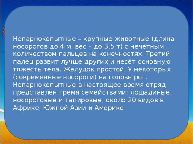Непарнокопытные – крупные животные (длина носорогов до 4 м, вес – до 3,5 т) с нечётным количеством пальцев на конечностях. Третий палец развит лучше других и несёт основную тяжесть тела. Желудок простой. У некоторых (современные носороги) на голове рог. Непарнокопытные в настоящее время отряд представлен тремя семействами: лошадиные, носороговые и тапировые, около 20 видов в Африке, Южной Азии и Америке. 