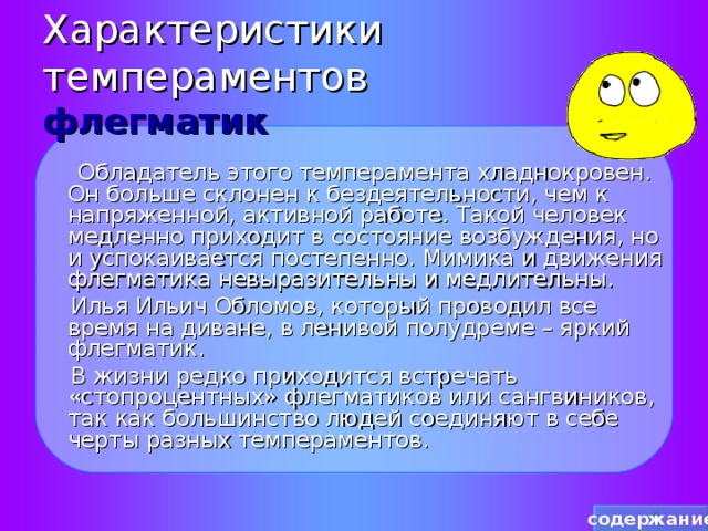 Характеристики темпераментов  флегматик  Обладатель этого темперамента хладнокровен. Он больше склонен к бездеятельности, чем к напряженной, активной работе. Такой человек медленно приходит в состояние возбуждения, но и успокаивается постепенно. Мимика и движения флегматика невыразительны и медлительны.  Илья Ильич Обломов, который проводил все время на диване, в ленивой полудреме – яркий флегматик.  В жизни редко приходится встречать «стопроцентных» флегматиков или сангвиников, так как большинство людей соединяют в себе черты разных темпераментов. содержание 