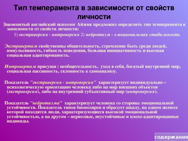 Тип темперамента в зависимости от свойств личности  Знаменитый английский психолог Айзенк предложил определить тип темперамента в зависимости от свойств личности:   1) экстраверсия - интроверсия 2) нейротизм - эмоциональная стабильность  Экстравертам свойственны общительность, стремление быть среди людей, импульсивность, гибкость поведения, большая инициативность и высокая социальная адаптированость.   Интровертам присущи : необщительность, уход в себя, богатый внутренний мир, социальная пассивность, склонность к самоанализу.   Показатель 