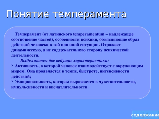 Понятие темперамента  Темперамент (от латинского temperamentum – надлежащее соотношение частей), особенности психики, объясняющие образ действий человека в той или иной ситуации. Отражает динамическую, а не содержательную сторону психической деятельности.  Выделяются две ведущие характеристики:   Активность, в которой человек взаимодействует с окружающим миром. Она проявляется в темпе, быстроте, интенсивности действий;  Эмоциональность, которая выражается в чувствительности, импульсивности и впечатлительности.  содержание 