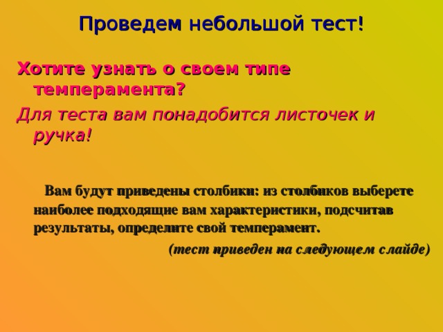 Проведем небольшой тест! Хотите узнать о своем типе темперамента?  Для теста вам понадобится листочек и ручка!   Вам будут приведены столбики: из столбиков выберете наиболее подходящие вам характеристики, подсчитав результаты, определите свой темперамент. (тест приведен на следующем слайде) 