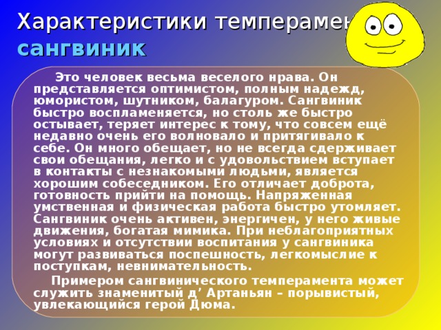 Характеристики темпераментов  сангвиник  Это человек весьма веселого нрава. Он представляется оптимистом, полным надежд, юмористом, шутником, балагуром. Сангвиник быстро воспламеняется, но столь же быстро остывает, теряет интерес к тому, что совсем ещё недавно очень его волновало и притягивало к себе. Он много обещает, но не всегда сдерживает свои обещания, легко и с удовольствием вступает в контакты с незнакомыми людьми, является хорошим собеседником. Его отличает доброта, готовность прийти на помощь. Напряженная умственная и физическая работа быстро утомляет. Сангвиник очень активен, энергичен, у него живые движения, богатая мимика. При неблагоприятных условиях и отсутствии воспитания у сангвиника могут развиваться поспешность, легкомыслие к поступкам, невнимательность.  Примером сангвинического темперамента может служить знаменитый д ’ Артаньян – порывистый, увлекающийся герой Дюма.  