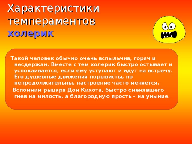 Характеристики темпераментов  холерик  Такой человек обычно очень вспыльчив, горяч и несдержан. Вместе с тем холерик быстро остывает и успокаивается, если ему уступают и идут на встречу. Его душевные движения порывисты, но непродолжительны, настроение часто меняется.  Вспомним рыцаря Дон Кихота, быстро сменявшего гнев на милость, а благородную ярость – на уныние.  