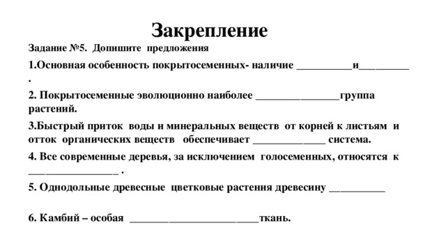  Закрепление Задание №5. Допишите предложения 1.Основная особенность покрытосеменных- наличие __________и_________ . 2. Покрытосеменные эволюционно наиболее _______________группа растений. 3.Быстрый приток воды и минеральных веществ от корней к листьям и отток органических веществ обеспечивает _____________ система. 4. Все современные деревья, за исключением голосеменных, относятся к ________________ . 5. Однодольные древесные цветковые растения древесину __________ 6. Камбий – особая _______________________ткань.  