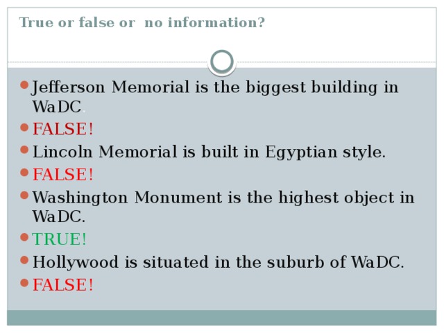 True or false or no information?   Jefferson Memorial is the biggest building in WaDC . FALSE! Lincoln Memorial is built in Egyptian style. FALSE! Washington Monument is the highest object in WaDC. TRUE! Hollywood is situated in the suburb of WaDC. FALSE! 