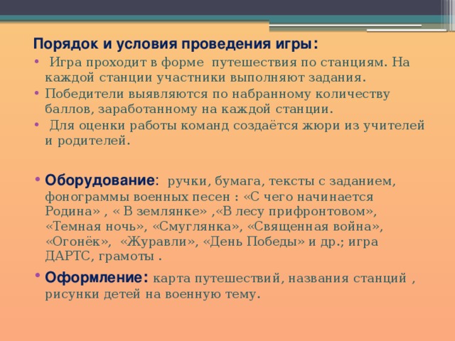 Порядок и условия проведения игры :  Игра проходит в форме путешествия по станциям. На каждой станции участники выполняют задания. Победители выявляются по набранному количеству баллов, заработанному на каждой станции.  Для оценки работы команд создаётся жюри из учителей и родителей.   Оборудование : ручки, бумага, тексты с заданием, фонограммы военных песен : «С чего начинается Родина» , « В землянке» ,«В лесу прифронтовом», «Темная ночь», «Смуглянка», «Священная война», «Огонёк», «Журавли», «День Победы» и др.; игра ДАРТС, грамоты . Оформление :  карта путешествий, названия станций , рисунки детей на военную тему. 
