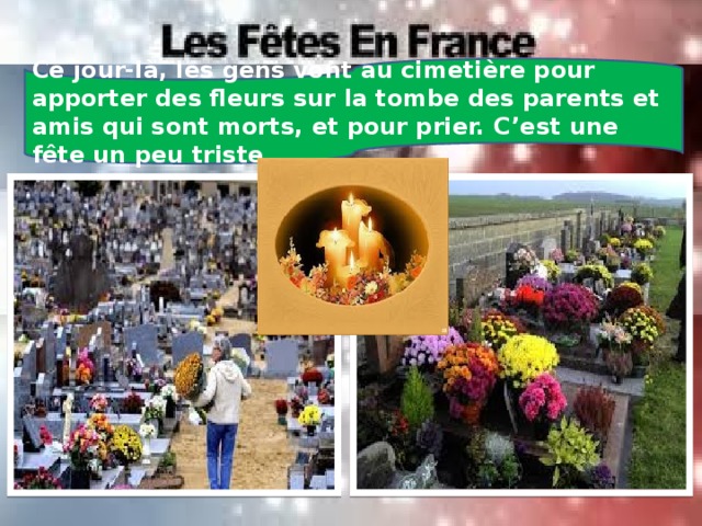 Ce jour-là, les gens vont au cimetière pour apporter des fleurs sur la tombe des parents et amis qui sont morts, et pour prier. C’est une fête un peu triste. 