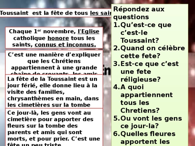 Répondez aux questions Qu’est-ce que c’est-le Toussaint? Quand on célèbre cette fete? Est-ce que c’est une fete réligieuse? A quoi appartiennent tous les Chretiens? Ou vont les gens ce jour-la? Quelles fleures apportent les gens? Qu’est-ce que font les gens aux cimetières? Comment est cette fete-gai ou triste? La Toussaint  est la fête de tous les saints. Chaque 1 er  novembre, l'Eglise catholique honore tous les saints, connus et inconnus. C’est une manière d’expliquer que les Chrétiens appartiennent à une grande chaîne de croyants, les amis de Dieu. La fête de la Toussaint est un jour férié, elle donne lieu à la visite des familles, chrysanthèmes en main, dans les cimetières sur la tombe des leurs parents Ce jour-là, les gens vont au cimetière pour apporter des fleurs sur la tombe des parents et amis qui sont morts, et pour prier. C’est une fête un peu triste. 