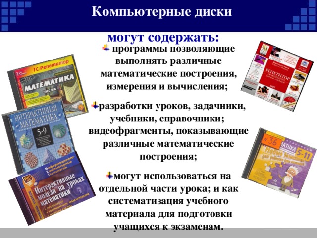 Компьютерные диски могут содержать:   программы позволяющие выполнять различные математические построения, измерения и вычисления;  разработки уроков, задачники, учебники, справочники; видеофрагменты, показывающие различные математические построения; могут использоваться на отдельной части урока; и как систематизация учебного материала для подготовки учащихся к экзаменам. 