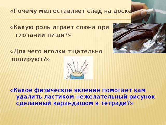 «Почему мел оставляет след на доске?» «Какую роль играет слюна при  глотании пищи?» «Для чего иголки тщательно  полируют?» «Какое физическое явление помогает вам удалить ластиком нежелательный рисунок сделанный карандашом в тетради?» 