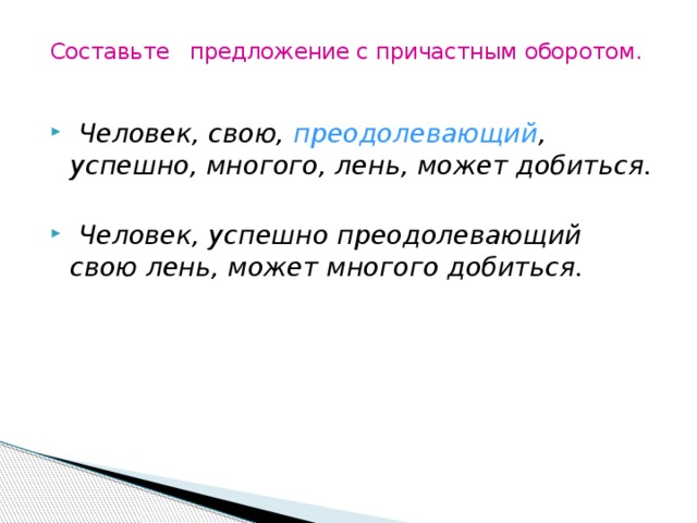 Составьте предложение с причастным оборотом.    Человек, свою, преодолевающий , успешно, многого, лень, может добиться.   Человек, успешно преодолевающий свою лень, может многого добиться. 
