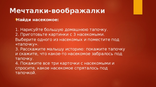Мечталки-воображалки   Найди насекомое:    1. Нарисуйте большую домашнюю тапочку.  2. Приготовьте картинки с 3 насекомыми. Выберите одного из насекомых и поместите под «тапочку».   3. Расскажите малышу историю: покажите тапочку и скажите, что какое-то насекомое забралось под тапочку.   4. Покажите все три карточки с насекомыми и спросите, какое насекомое спряталось под тапочкой. 