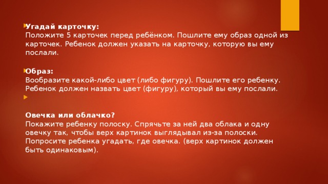 Угадай карточку:  Положите 5 карточек перед ребёнком. Пошлите ему образ одной из карточек. Ребенок должен указать на карточку, которую вы ему послали. Образ:  Вообразите какой-либо цвет (либо фигуру). Пошлите его ребенку. Ребенок должен назвать цвет (фигуру), который вы ему послали.    Овечка или облачко?  Покажите ребенку полоску. Спрячьте за ней два облака и одну овечку так, чтобы верх картинок выглядывал из-за полоски. Попросите ребенка угадать, где овечка. (верх картинок должен быть одинаковым).    