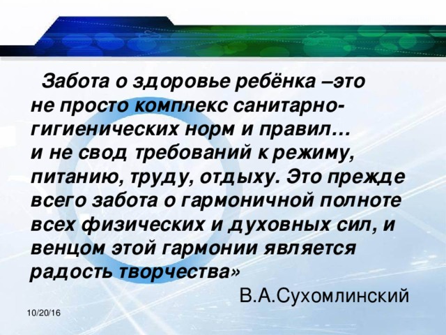  Забота о здоровье ребёнка –это  не просто комплекс санитарно-  гигиенических норм и правил…  и не свод требований к режиму,  питанию, труду, отдыху. Это прежде всего забота о гармоничной полноте всех физических и духовных сил, и венцом этой гармонии является радость творчества»   В.А.Сухомлинский 10/20/16 