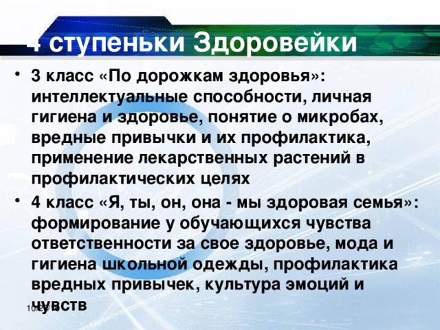 4 ступеньки Здоровейки 3 класс «По дорожкам здоровья»: интеллектуальные способности, личная гигиена и здоровье, понятие о микробах, вредные привычки и их профилактика, применение лекарственных растений в профилактических целях 4 класс «Я, ты, он, она - мы здоровая семья»: формирование у обучающихся чувства ответственности за свое здоровье, мода и гигиена школьной одежды, профилактика вредных привычек, культура эмоций и чувств  10/20/16 