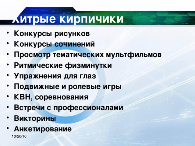 Хитрые кирпичики Конкурсы рисунков Конкурсы сочинений Просмотр тематических мультфильмов Ритмические физминутки Упражнения для глаз Подвижные и ролевые игры КВН, соревнования Встречи с профессионалами Викторины Анкетирование 10/20/16 