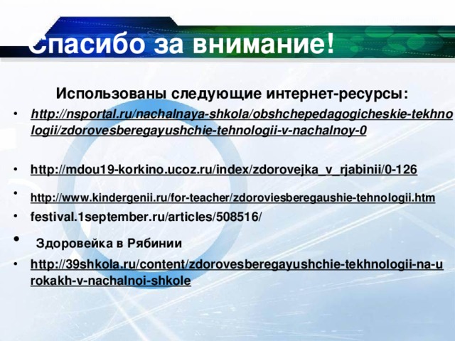 Спасибо за внимание! Использованы следующие интернет-ресурсы: http://nsportal.ru/nachalnaya-shkola/obshchepedagogicheskie-tekhnologii/zdorovesberegayushchie-tehnologii-v-nachalnoy-0  http://mdou19-korkino.ucoz.ru/index/zdorovejka_v_rjabinii/0-126  http://www.kindergenii.ru/for-teacher/zdoroviesberegaushie-tehnologii.htm  festival.1september.ru/articles/508516/  Здоровейка в Рябинии http://39shkola.ru/content/zdorovesberegayushchie-tekhnologii-na-urokakh-v-nachalnoi-shkole  