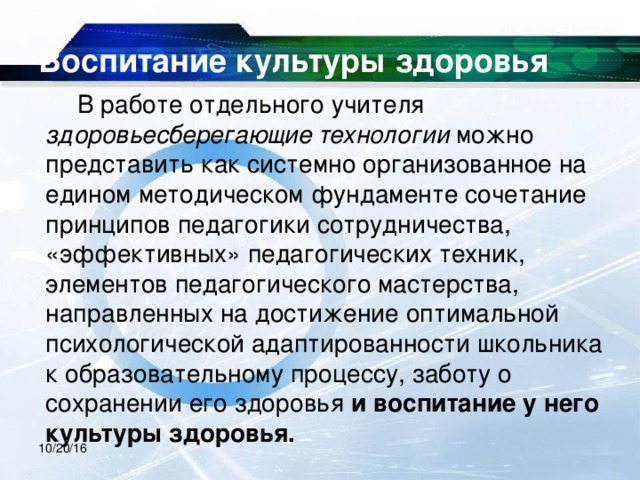 Воспитание культуры здоровья  В работе отдельного учителя здоровьесберегающие технологии можно представить как системно организованное на едином методическом фундаменте сочетание принципов педагогики сотрудничества, «эффективных» педагогических техник, элементов педагогического мастерства, направленных на достижение оптимальной психологической адаптированности школьника к образовательному процессу, заботу о сохранении его здоровья и воспитание у него культуры здоровья.  10/20/16 