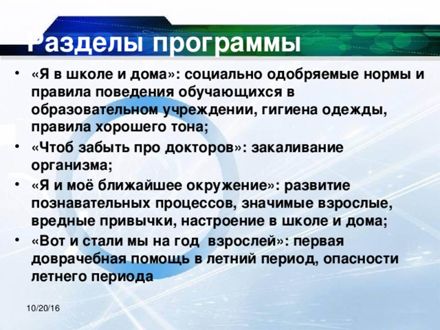 Разделы программы «Я в школе и дома»: социально одобряемые нормы и правила поведения обучающихся в образовательном учреждении, гигиена одежды, правила хорошего тона; «Чтоб забыть про докторов»: закаливание организма; «Я и моё ближайшее окружение»: развитие познавательных процессов, значимые взрослые, вредные привычки, настроение в школе и дома; «Вот и стали мы на год взрослей»: первая доврачебная помощь в летний период, опасности летнего периода 10/20/16 