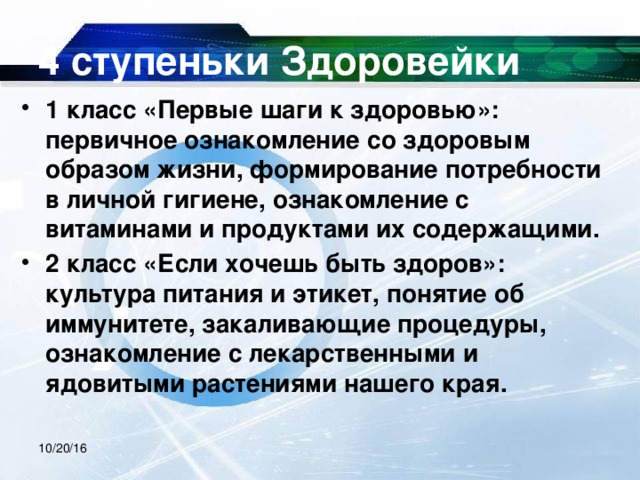 4 ступеньки Здоровейки 1 класс «Первые шаги к здоровью»: первичное ознакомление со здоровым образом жизни, формирование потребности в личной гигиене, ознакомление с витаминами и продуктами их содержащими. 2 класс «Если хочешь быть здоров»: культура питания и этикет, понятие об иммунитете, закаливающие процедуры, ознакомление с лекарственными и ядовитыми растениями нашего края.  10/20/16 
