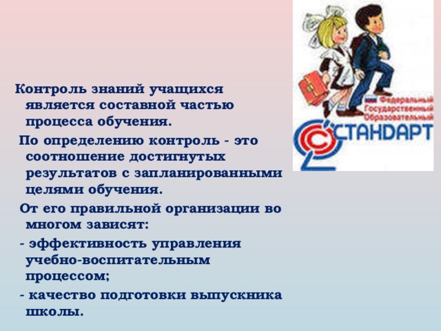 Контроль знаний учащихся является составной частью процесса обучения.   По определению контроль - это соотношение достигнутых результатов с запланированными целями обучения.   От его правильной организации во многом зависят:   - эффективность управления учебно-воспитательным процессом;   - качество подготовки выпускника школы. 