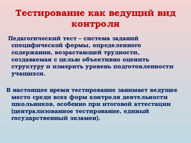 Тестирование как ведущий вид контроля  Педагогический тест – система заданий специфической формы, определенного содержания, возрастающей трудности, создаваемая с целью объективно оценить структуру и измерить уровень подготовленности учащихся.  В настоящее время тестирование занимает ведущее место среди всех форм контроля деятельности школьников, особенно при итоговой аттестации (централизованное тестирование, единый государственный экзамен). 