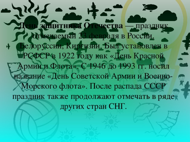 День защитника Отечества  — праздник отмечаемый 23 февраля в России, Белоруссии, Киргизии. Был установлен в РСФСР в 1922 году как «День Красной Армии и Флота». С 1946 до 1993 гг. носил название «День Советской Армии и Военно-Морского флота». После распада СССР праздник также продолжают отмечать в ряде других стран СНГ. 