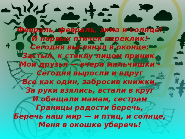   Февраль, февраль, зима и солнце!  И первых птичек переклик!  Сегодня выглянул в оконце:  Застыл, к стеклу лицом приник.  Мои друзья — вчера мальчишки -  Сегодня выросли и вдруг  Все как один, забросив книжки,  За руки взялись, встали в круг  И обещали мамам, сестрам  Границы радости беречь,  Беречь наш мир — и птиц, и солнце,  Меня в окошке уберечь!    