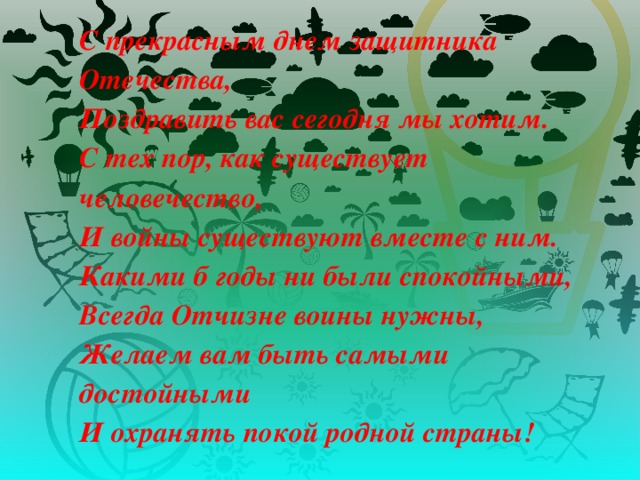 С прекрасным днем защитника Отечества,  Поздравить вас сегодня мы хотим.  С тех пор, как существует человечество,  И войны существуют вместе с ним.  Какими б годы ни были спокойными,  Всегда Отчизне воины нужны,  Желаем вам быть самыми достойными  И охранять покой родной страны!   