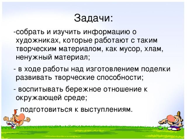Задачи:  -собрать и изучить информацию о художниках, которые работают с таким творческим материалом, как мусор, хлам, ненужный материал;  - в ходе работы над изготовлением поделки развивать творческие способности;  - воспитывать бережное отношение к окружающей среде;  - подготовиться к выступлениям. 