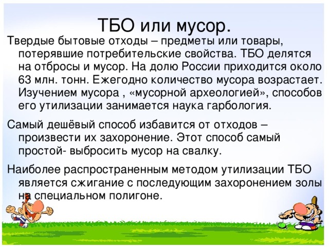 ТБО или мусор. Твердые бытовые отходы – предметы или товары, потерявшие потребительские свойства. ТБО делятся на отбросы и мусор. На долю России приходится около 63 млн. тонн. Ежегодно количество мусора возрастает. Изучением мусора , «мусорной археологией», способов его утилизации занимается наука гарбология. Самый дешёвый способ избавится от отходов – произвести их захоронение. Этот способ самый простой- выбросить мусор на свалку. Наиболее распространенным методом утилизации ТБО является сжигание с последующим захоронением золы на специальном полигоне. 