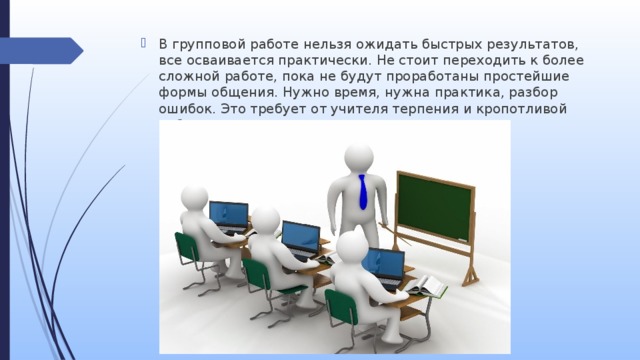 В групповой работе нельзя ожидать быстрых результатов, все осваивается практически. Не стоит переходить к более сложной работе, пока не будут проработаны простейшие формы общения. Нужно время, нужна практика, разбор ошибок. Это требует от учителя терпения и кропотливой работы. 