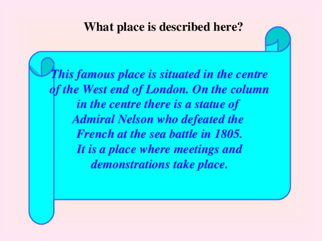 What place is described here? This famous place is situated in the centre of the West end of London. On the column in the centre there is a statue of Admiral Nelson who defeated the French at the sea battle in 1805. It is a place where meetings and demonstrations take place.  