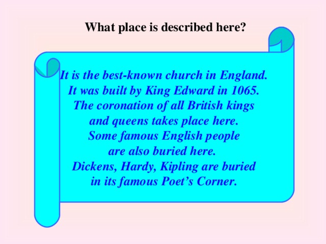 What place is described here?  It is the best-known church in England. It was built by King Edward in 1065. The coronation of all British kings and queens takes place here. Some famous English people are also buried here. Dickens, Hardy, Kipling are buried in its famous Poet’s Corner.  