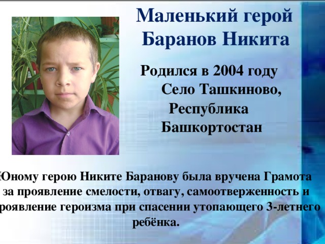  Маленький герой  Баранов Никита  Родился в 2004 году  Село Ташкиново,  Республика  Башкортостан Юному герою Никите Баранову была вручена Грамота за проявление смелости, отвагу, самоотверженность и проявление героизма при спасении утопающего 3-летнего ребёнка. 