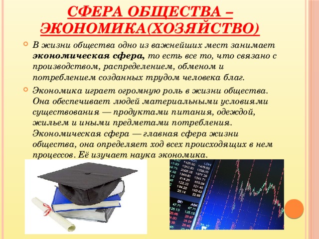 Сфера общества – Экономика(хозяйство) В  жизни общества одно из важнейших мест занимает экономическая сфера, то есть все то, что связано с производством, распределением, обменом и потреблением созданных трудом человека благ. Экономика играет огромную роль в жизни общества. Она обеспечивает людей материальными условиями существования — продуктами питания, одеждой, жильем и иными предметами потребления. Экономическая сфера — главная сфера жизни общества, она определяет ход всех происходящих в нем процессов . Её изучает наука экономика.  