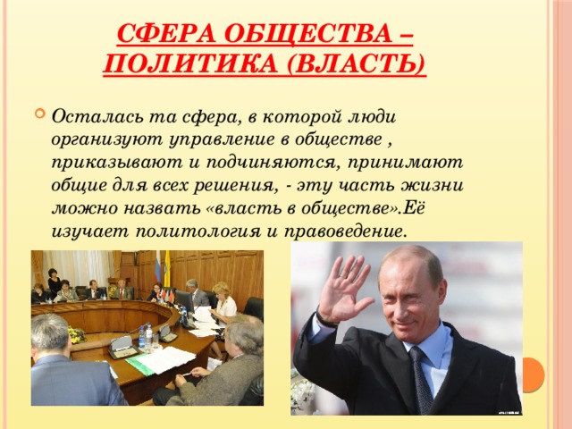 Сфера общества – Политика (власть) Осталась та сфера, в которой люди организуют управление в обществе , приказывают и подчиняются, принимают общие для всех решения, - эту часть жизни можно назвать «власть в обществе».Её изучает политология и правоведение.  