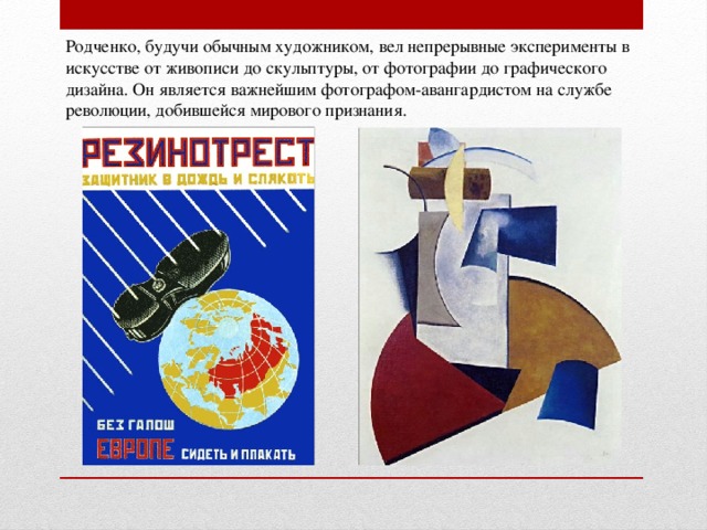 Родченко, будучи обычным художником, вел непрерывные эксперименты в искусстве от живописи до скульптуры, от фотографии до графического дизайна. Он является важнейшим фотографом-авангардистом на службе революции, добившейся мирового признания. 