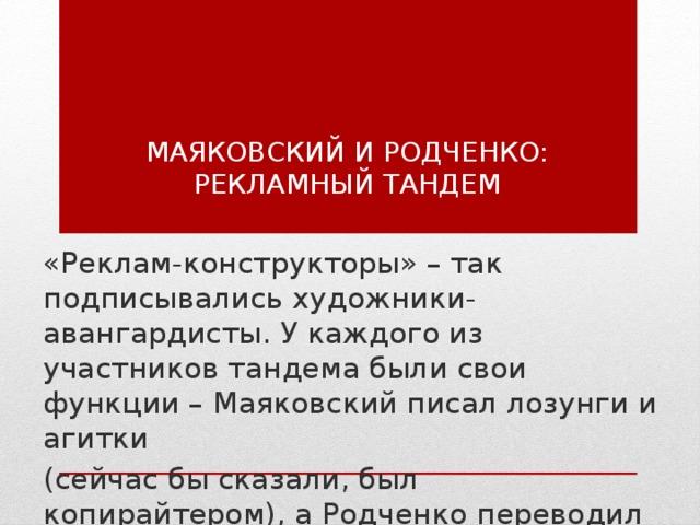 Маяковский и Родченко: рекламный тандем   «Реклам-конструкторы» – так подписывались художники-авангардисты. У каждого из участников тандема были свои функции – Маяковский писал лозунги и агитки (сейчас бы сказали, был копирайтером), а Родченко переводил в графику и иллюстрации. 