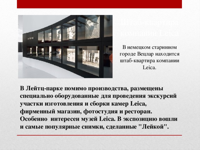 Штаб-квартира компании Leica В немецком старинном городе Вецлар находится штаб-квартира компании Leica. В Лейтц-парке помимо производства, размещены специально оборудованные для проведения экскурсий участки изготовления и сборки камер Leica, фирменный магазин, фотостудия и ресторан. Особенно интересен музей Leica. В экспозицию вошли и самые популярные снимки, сделанные 