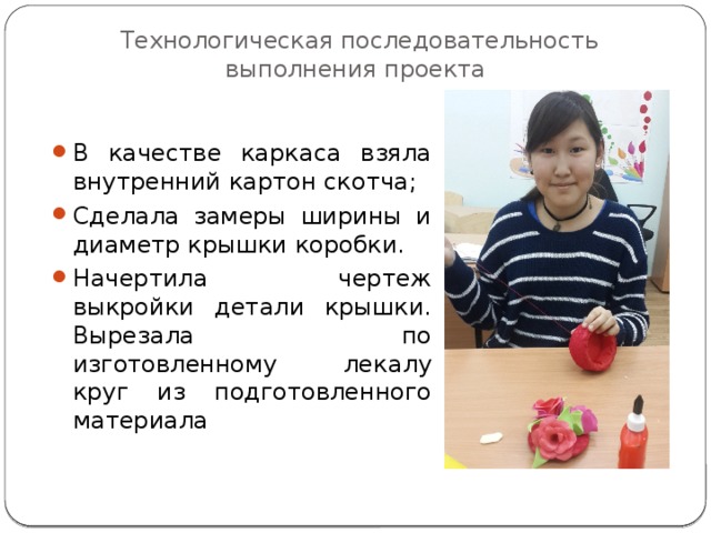 Технологическая последовательность выполнения проекта В качестве каркаса взяла внутренний картон скотча; Сделала замеры ширины и диаметр крышки коробки. Начертила чертеж выкройки детали крышки. Вырезала по изготовленному лекалу круг из подготовленного материала 