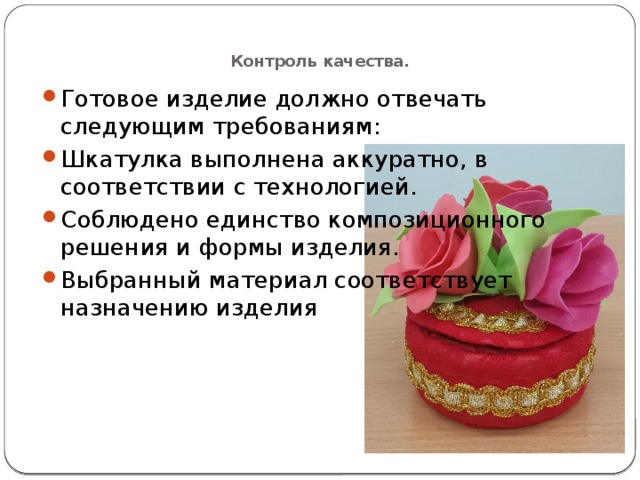  Контроль качества.   Готовое изделие должно отвечать следующим требованиям: Шкатулка выполнена аккуратно, в соответствии с технологией. Соблюдено единство композиционного решения и формы изделия. Выбранный материал соответствует назначению изделия 