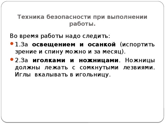  Техника безопасности при выполнении работы. Во время работы надо следить: 1.За освещением и осанкой (испортить зрение и спину можно и за месяц). 2.За иголками и ножницами . Ножницы должны лежать с сомкнутыми лезвиями.  Иглы вкалывать в игольницу. 