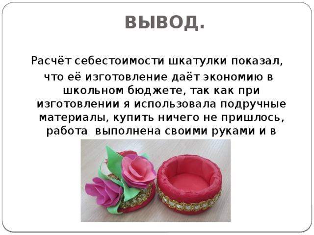 ВЫВОД. Расчёт себестоимости шкатулки показал,  что её изготовление даёт экономию в школьном бюджете, так как при изготовлении я использовала подручные материалы, купить ничего не пришлось, работа выполнена своими руками и в дневное время . 