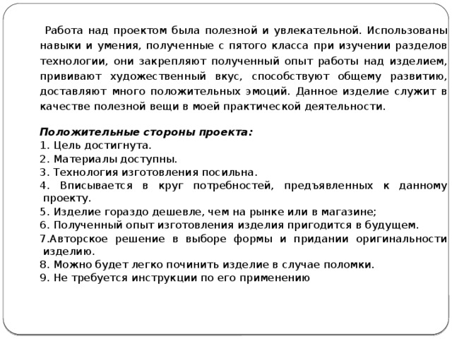  Работа над проектом была полезной и увлекательной. Использованы навыки и умения, полученные с пятого класса при изучении разделов технологии, они закрепляют полученный опыт работы над изделием, прививают художественный вкус, способствуют общему развитию, доставляют много положительных эмоций. Данное изделие служит в качестве полезной вещи в моей практической деятельности. Положительные стороны проекта: 1. Цель достигнута. 2. Материалы доступны. 3. Технология изготовления посильна. 4. Вписывается в круг потребностей, предъявленных к данному проекту. 5. Изделие гораздо дешевле, чем на рынке или в магазине; 6. Полученный опыт изготовления изделия пригодится в будущем. 7.Авторское решение в выборе формы и придании оригинальности изделию. 8. Можно будет легко починить изделие в случае поломки. 9. Не требуется инструкции по его применению     