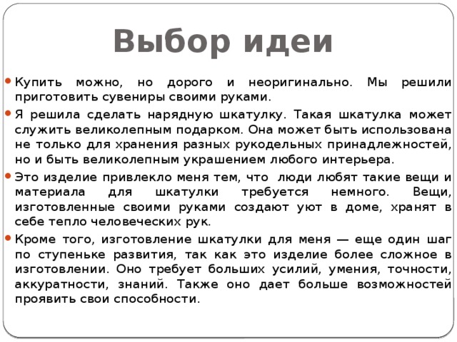 Выбор идеи Купить можно, но дорого и неоригинально. Мы решили приготовить сувениры своими руками. Я решила сделать нарядную шкатулку. Такая шкатулка может служить великолепным подарком. Она может быть использована не только для хранения разных рукодельных принадлежностей, но и быть великолепным украшением любого интерьера.  Это изделие привлекло меня тем, что люди любят такие вещи и материала для шкатулки требуется немного. Вещи, изготовленные своими руками создают уют в доме, хранят в себе тепло человеческих рук. Кроме того, изготовление шкатулки для меня — еще один шаг по ступеньке развития, так как это изделие более сложное в изготовлении. Оно требует больших усилий, умения, точности, аккуратности, знаний. Также оно дает больше возможностей проявить свои способности. 