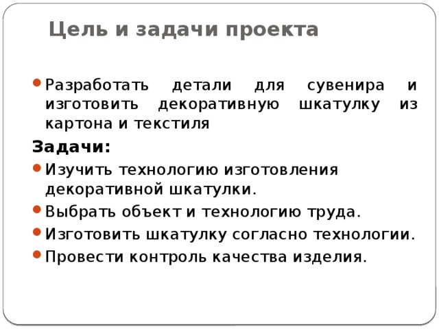 Цель и задачи проекта   Разработать детали для сувенира и изготовить декоративную шкатулку из картона и текстиля Задачи: Изучить технологию изготовления декоративной шкатулки. Выбрать объект и технологию труда. Изготовить шкатулку согласно технологии. Провести контроль качества изделия. 